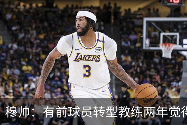 穆帅：有前球员转型教练两年觉得无比艰难，我执教源于热爱和激情